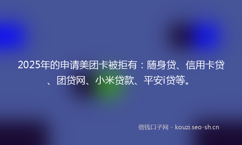 2025年的申请美团卡被拒有：随身贷、信用卡贷、团贷网、小米贷款、平安i贷等。