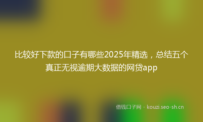 比较好下款的口子有哪些2025年精选，总结五个真正无视逾期大数据的网贷app