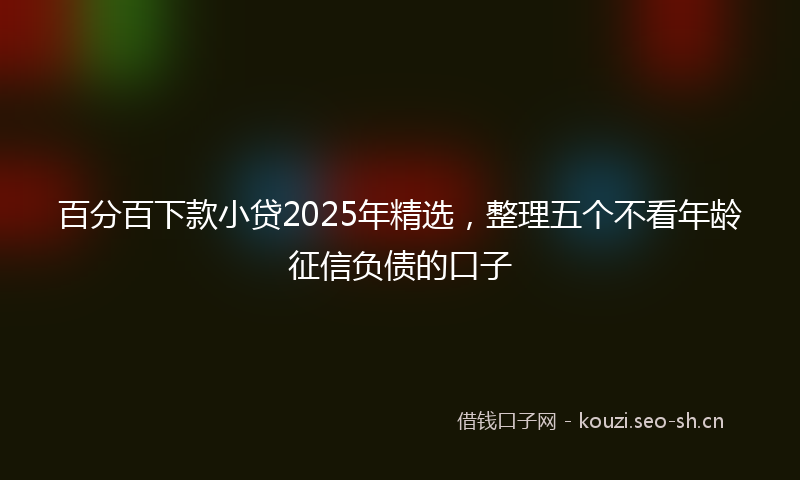 百分百下款小贷2025年精选，整理五个不看年龄征信负债的口子