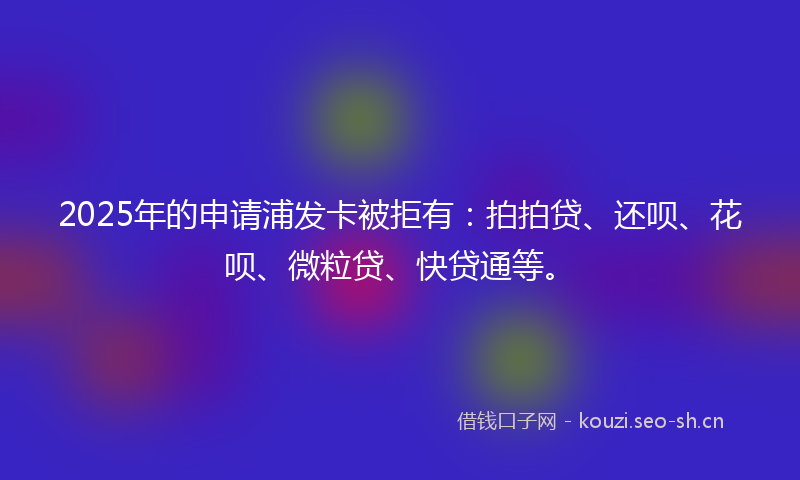 2025年的申请浦发卡被拒有：拍拍贷、还呗、花呗、微粒贷、快贷通等。