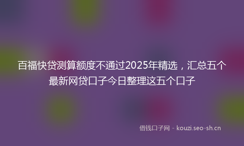 百福快贷测算额度不通过2025年精选，汇总五个最新网贷口子今日整理这五个口子