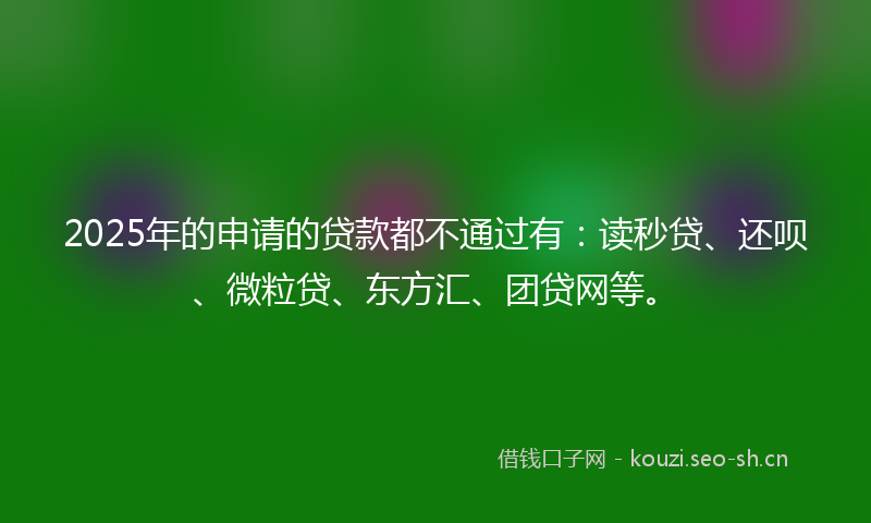 2025年的申请的贷款都不通过有:读秒贷、还呗、微粒贷、东方汇、团贷网等。