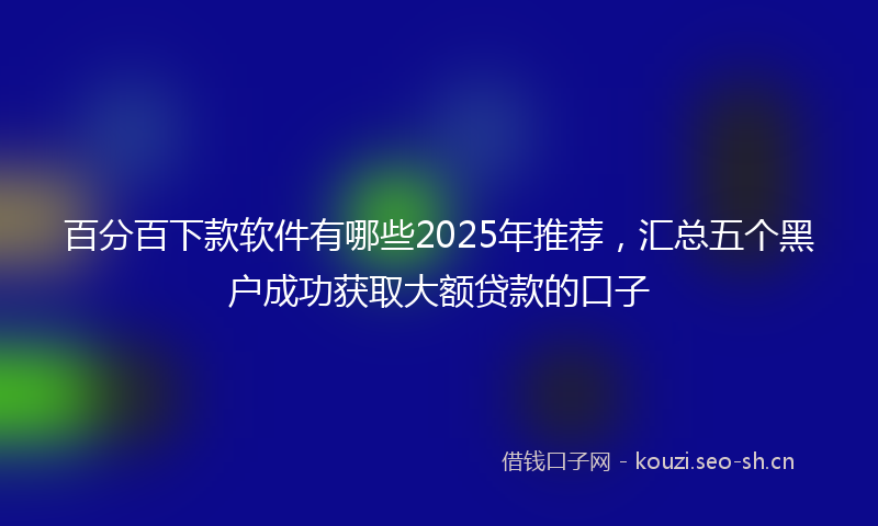 百分百下款软件有哪些2025年推荐，汇总五个黑户成功获取大额贷款的口子