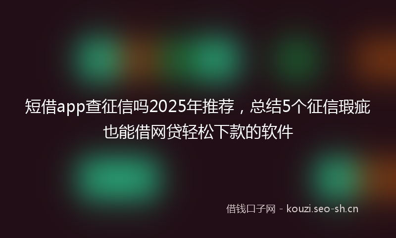 短借app查征信吗2025年推荐，总结5个征信瑕疵也能借网贷轻松下款的软件