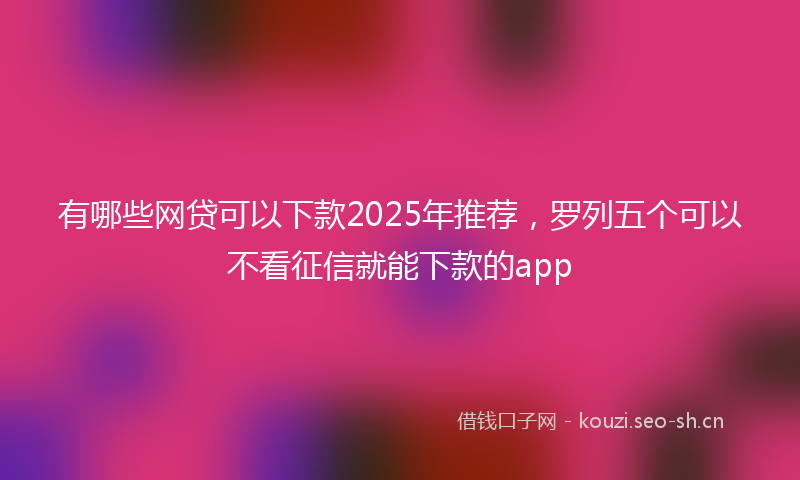 有哪些网贷可以下款2025年推荐,罗列五个可以不看征信就能下款的app