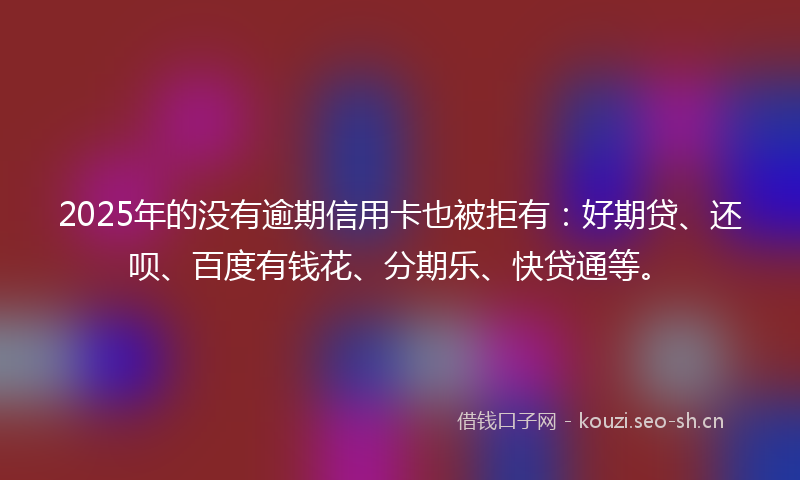 2025年的没有逾期信用卡也被拒有：好期贷、还呗、百度有钱花、分期乐、快贷通等。