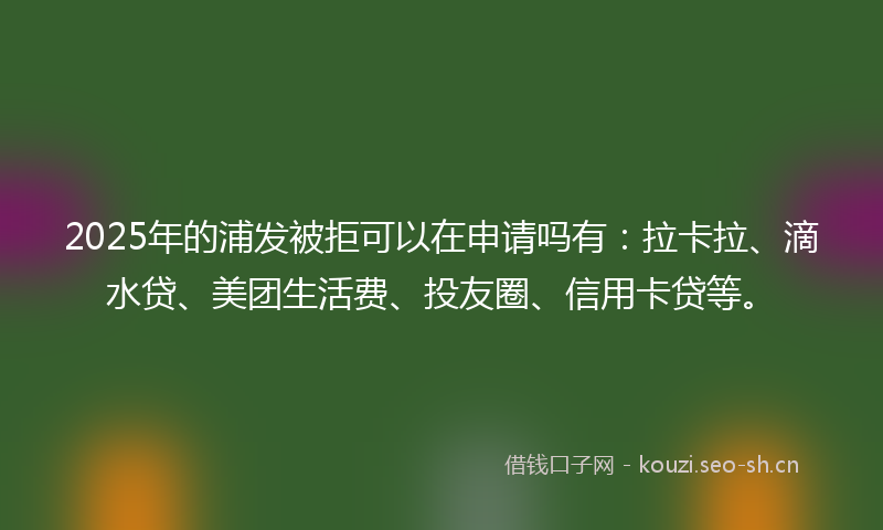 2025年的浦发被拒可以在申请吗有：拉卡拉、滴水贷、美团生活费、投友圈、信用卡贷等。