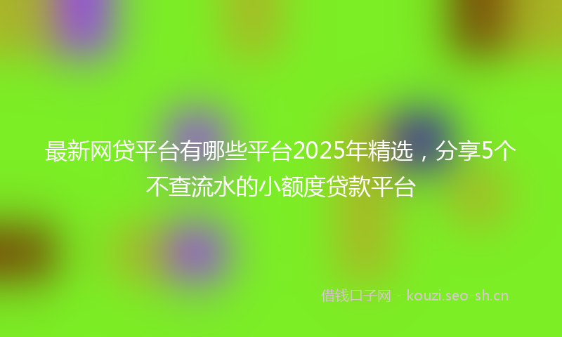 最新网贷平台有哪些平台2025年精选，分享5个不查流水的小额度贷款平台
