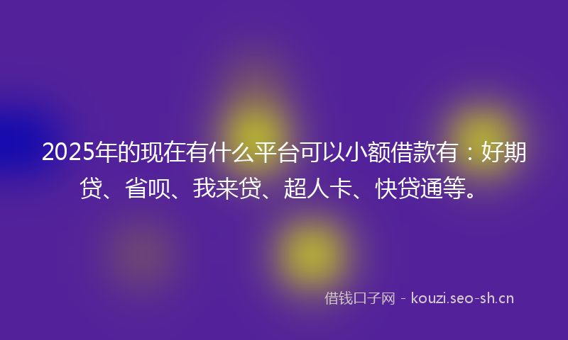 2025年的现在有什么平台可以小额借款有：好期贷、省呗、我来贷、超人卡、快贷通等。