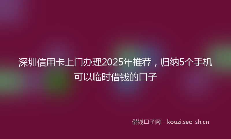 深圳信用卡上门办理2025年推荐，归纳5个手机可以临时借钱的口子