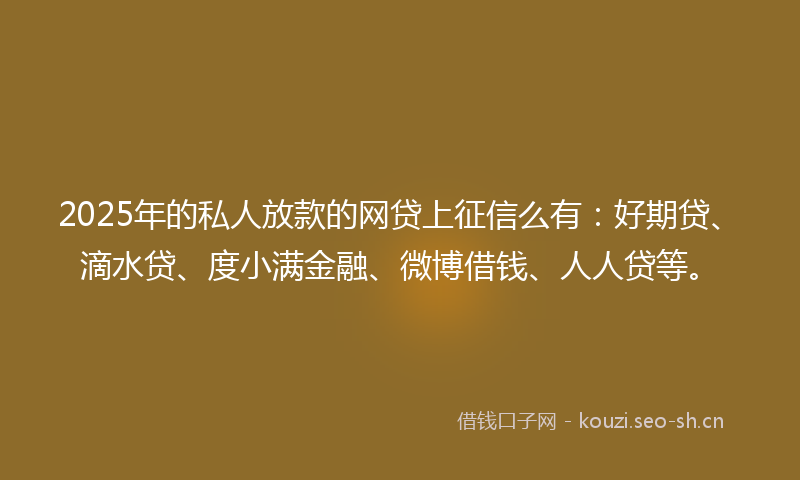 2025年的私人放款的网贷上征信么有：好期贷、滴水贷、度小满金融、微博借钱、人人贷等。