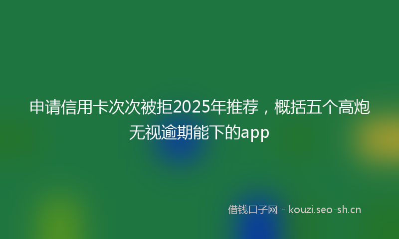 申请信用卡次次被拒2025年推荐，概括五个高炮无视逾期能下的app