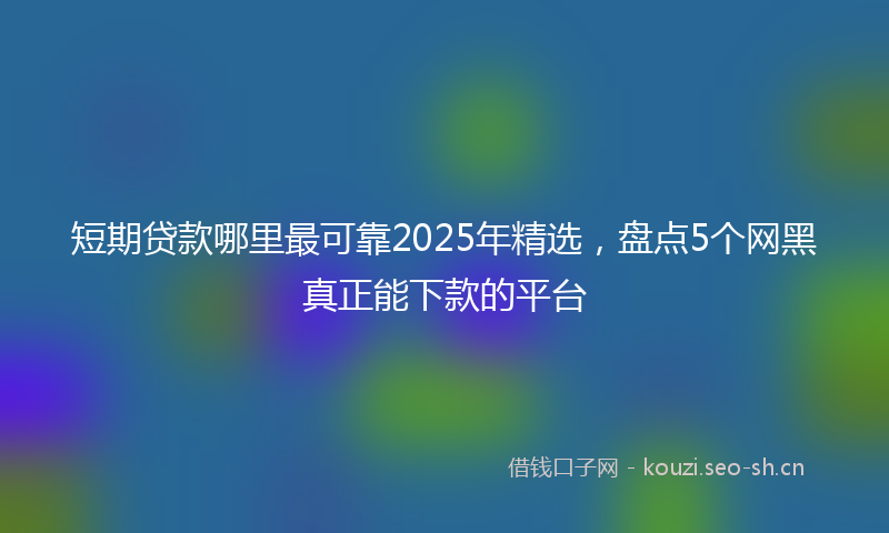 短期贷款哪里最可靠2025年精选，盘点5个网黑真正能下款的平台