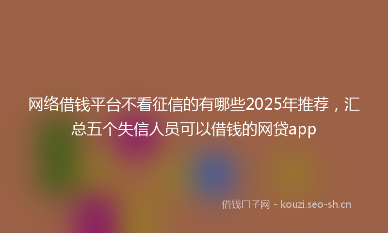 网络借钱平台不看征信的有哪些2025年推荐，汇总五个失信人员可以借钱的网贷app