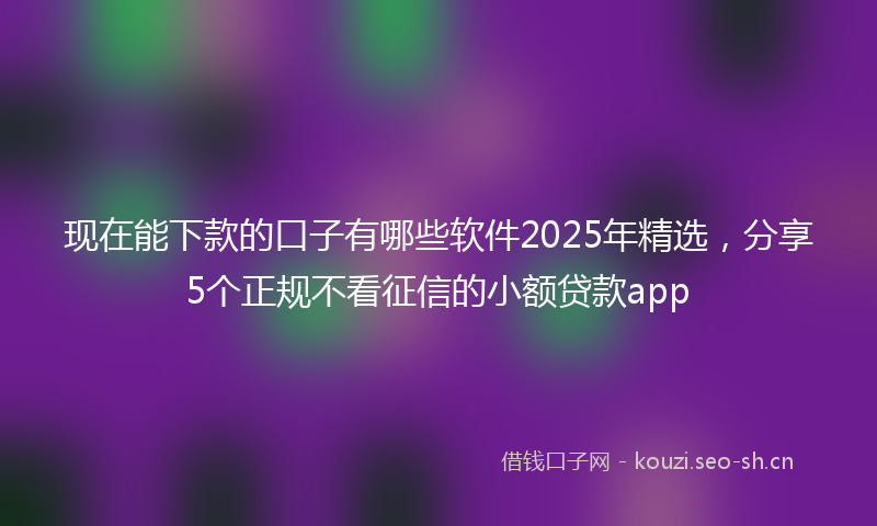 现在能下款的口子有哪些软件2025年精选，分享5个正规不看征信的小额贷款app
