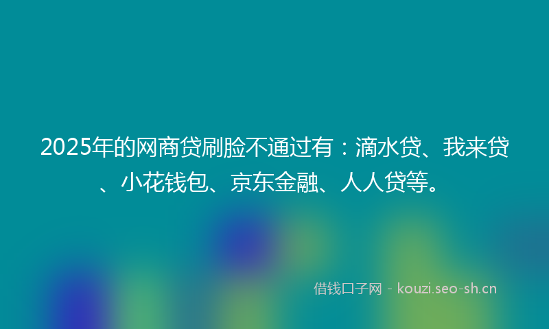 2025年的网商贷刷脸不通过有：滴水贷、我来贷、小花钱包、京东金融、人人贷等。