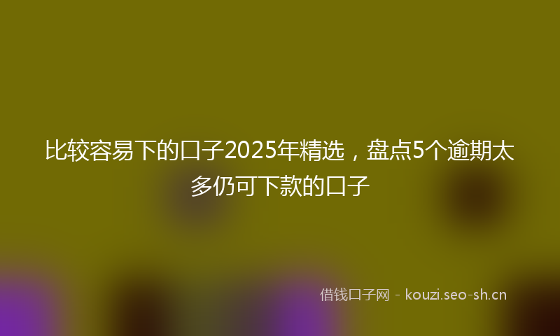 比较容易下的口子2025年精选，盘点5个逾期太多仍可下款的口子