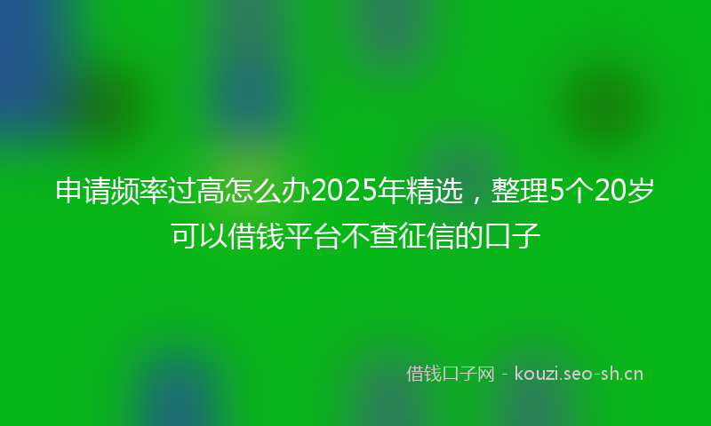 申请频率过高怎么办2025年精选，整理5个20岁可以借钱平台不查征信的口子