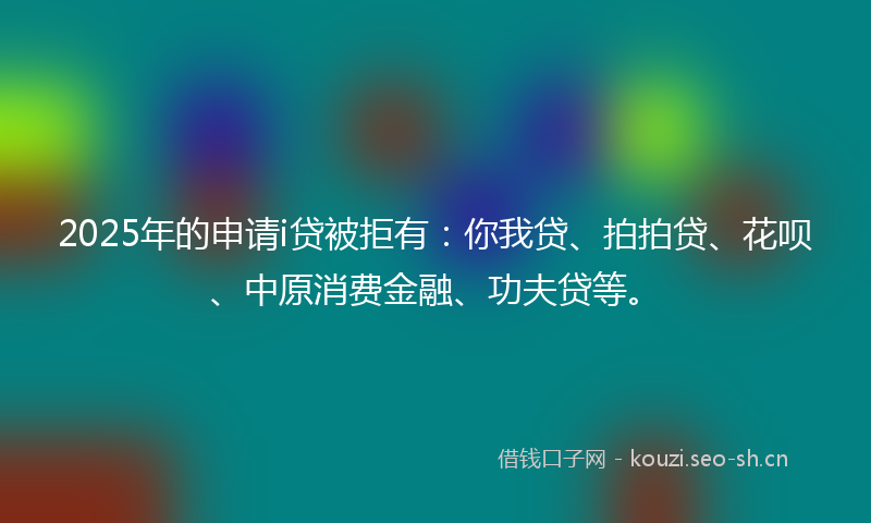 2025年的申请i贷被拒有：你我贷、拍拍贷、花呗、中原消费金融、功夫贷等。