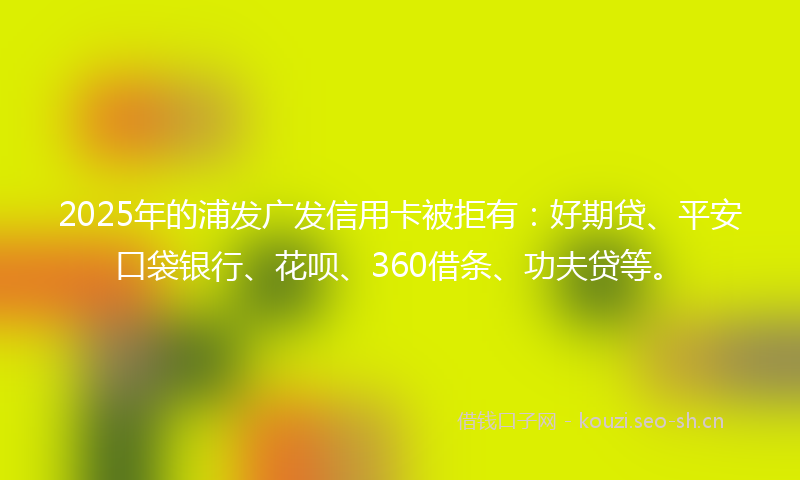 2025年的浦发广发信用卡被拒有：好期贷、平安口袋银行、花呗、360借条、功夫贷等。