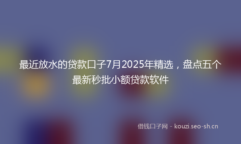 最近放水的贷款口子7月2025年精选,盘点五个最新秒批小额贷款软件