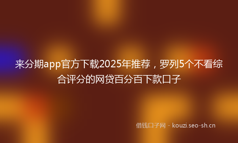 来分期app官方下载2025年推荐，罗列5个不看综合评分的网贷百分百下款口子