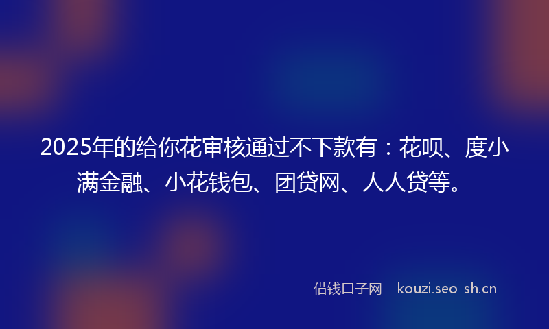 2025年的给你花审核通过不下款有：花呗、度小满金融、小花钱包、团贷网、人人贷等。