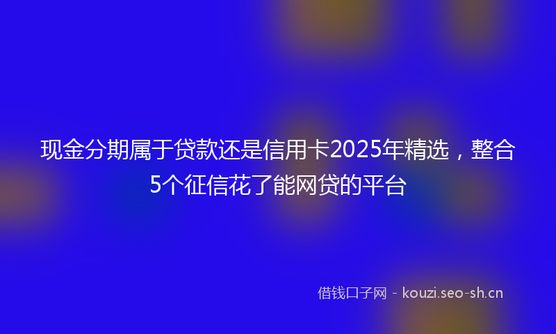 现金分期属于贷款还是信用卡2025年精选，整合5个征信花了能网贷的平台
