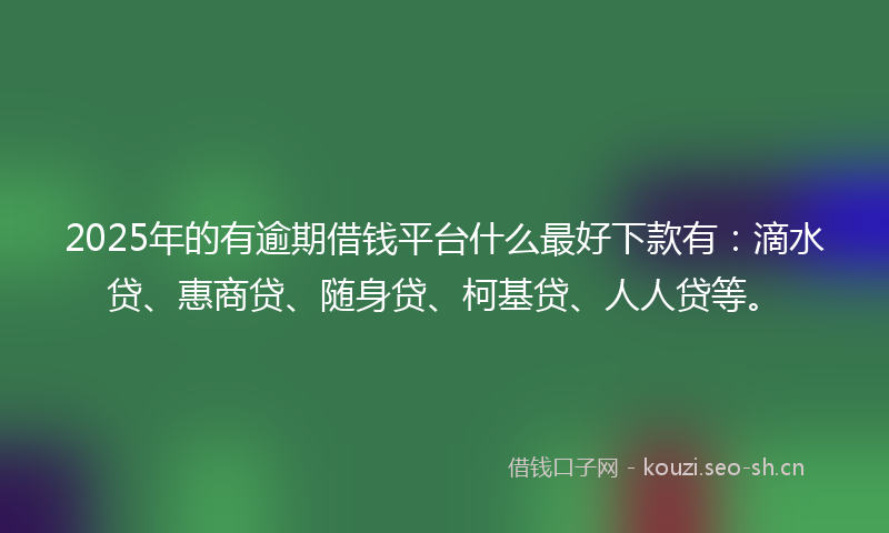 2025年的有逾期借钱平台什么最好下款有：滴水贷、惠商贷、随身贷、柯基贷、人人贷等。