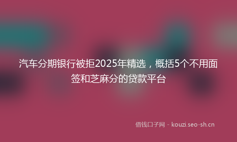 汽车分期银行被拒2025年精选，概括5个不用面签和芝麻分的贷款平台