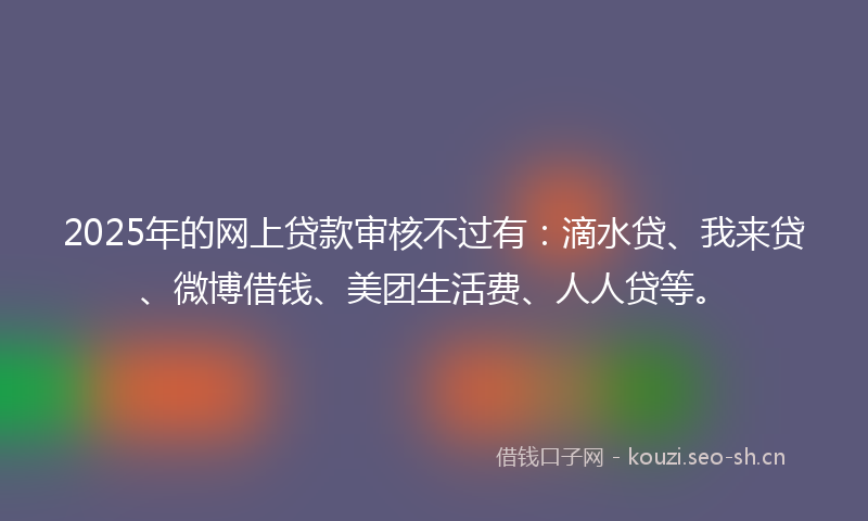 2025年的网上贷款审核不过有：滴水贷、我来贷、微博借钱、美团生活费、人人贷等。