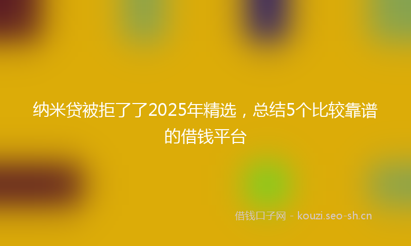 纳米贷被拒了了2025年精选，总结5个比较靠谱的借钱平台
