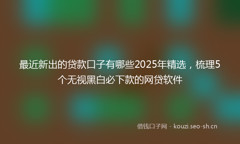最近新出的贷款口子有哪些2025年精选，梳理5个无视黑白必下款的网贷软件