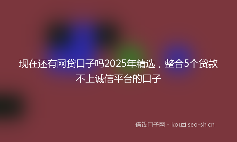 现在还有网贷口子吗2025年精选，整合5个贷款不上诚信平台的口子