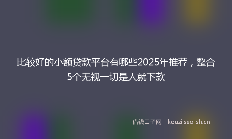 比较好的小额贷款平台有哪些2025年推荐，整合5个无视一切是人就下款