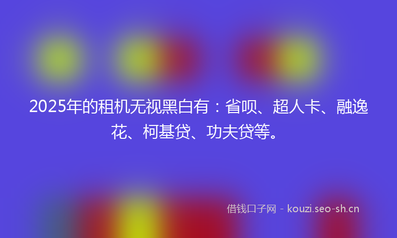 2025年的租机无视黑白有：省呗、超人卡、融逸花、柯基贷、功夫贷等。