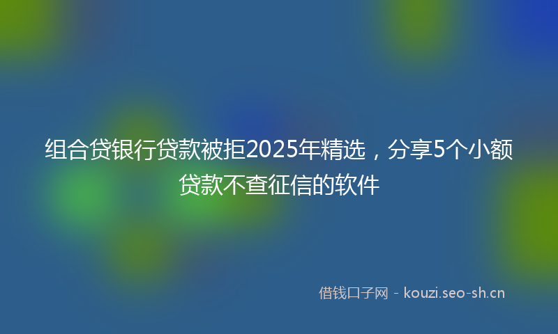 组合贷银行贷款被拒2025年精选，分享5个小额贷款不查征信的软件