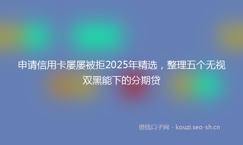 申请信用卡屡屡被拒2025年精选，整理五个无视双黑能下的分期贷