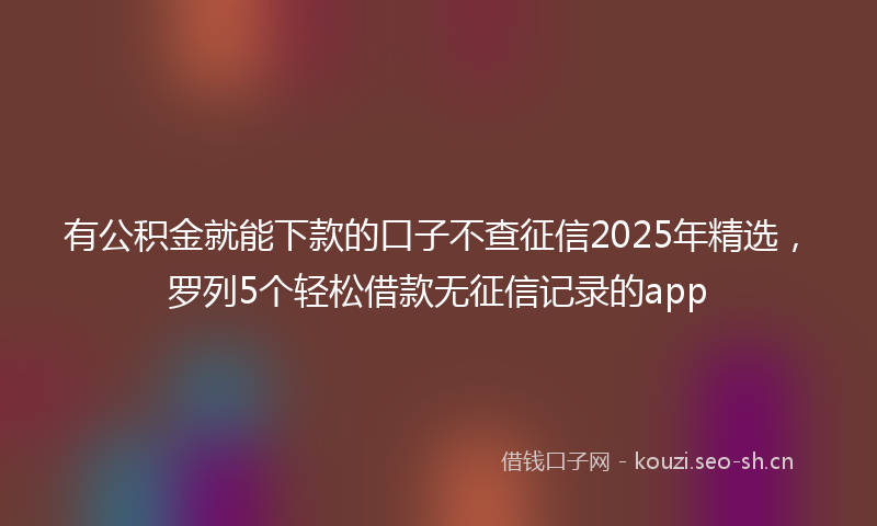 有公积金就能下款的口子不查征信2025年精选，罗列5个轻松借款无征信记录的app