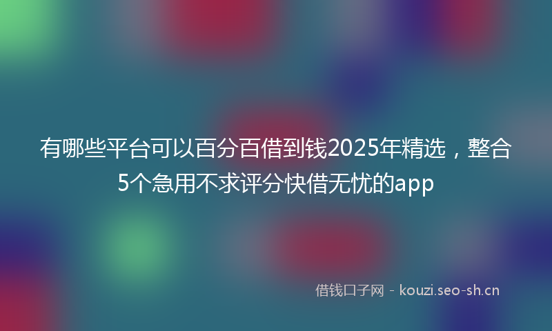 有哪些平台可以百分百借到钱2025年精选，整合5个急用不求评分快借无忧的app
