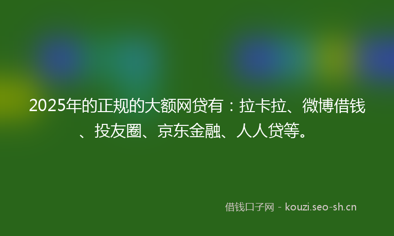 2025年的正规的大额网贷有：拉卡拉、微博借钱、投友圈、京东金融、人人贷等。