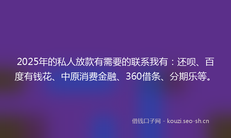 2025年的私人放款有需要的联系我有：还呗、百度有钱花、中原消费金融、360借条、分期乐等。