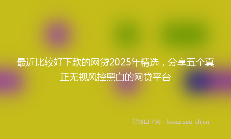 最近比较好下款的网贷2025年精选,分享五个真正无视风控黑白的网贷平台