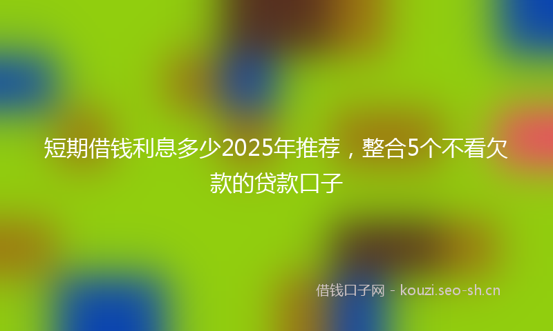 短期借钱利息多少2025年推荐，整合5个不看欠款的贷款口子