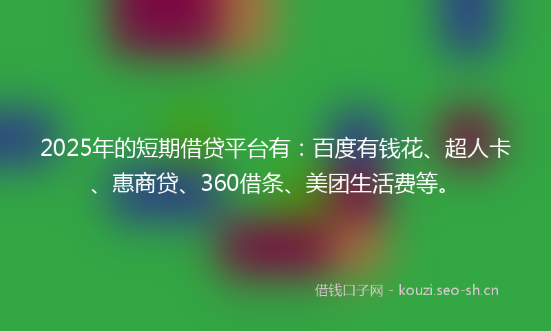 2025年的短期借贷平台有：百度有钱花、超人卡、惠商贷、360借条、美团生活费等。