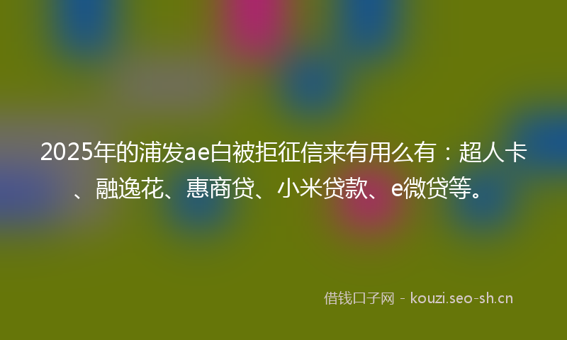 2025年的浦发ae白被拒征信来有用么有：超人卡、融逸花、惠商贷、小米贷款、e微贷等。