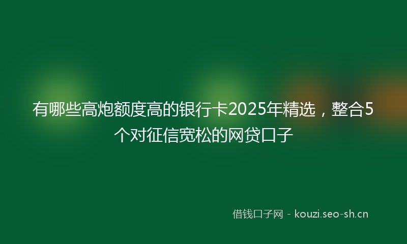 有哪些高炮额度高的银行卡2025年精选，整合5个对征信宽松的网贷口子