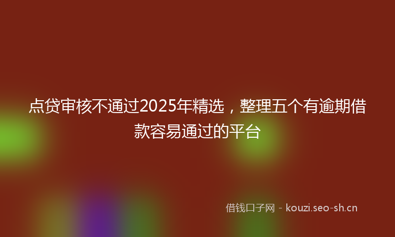 点贷审核不通过2025年精选，整理五个有逾期借款容易通过的平台
