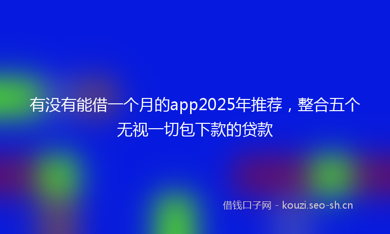 有没有能借一个月的app2025年推荐，整合五个无视一切包下款的贷款