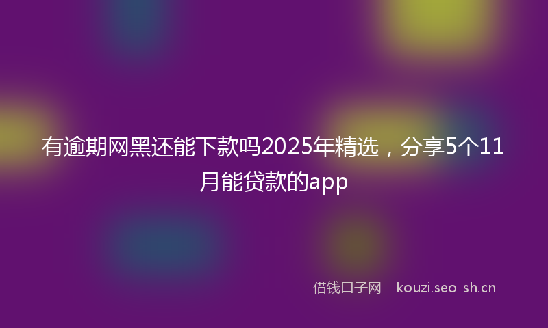 有逾期网黑还能下款吗2025年精选，分享5个11月能贷款的app